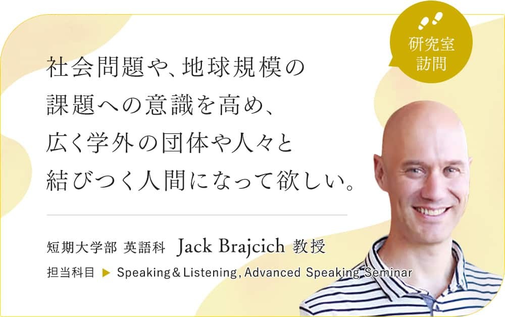 社会問題や、地球規模の課題への意識を高め、広く学外の団体や人々と結びすく人間になって欲しい。短期大学部 英語科 Jack Brajcich 教授 ／担当科目 Speaking&Listening,Advanced Speaking Seminar