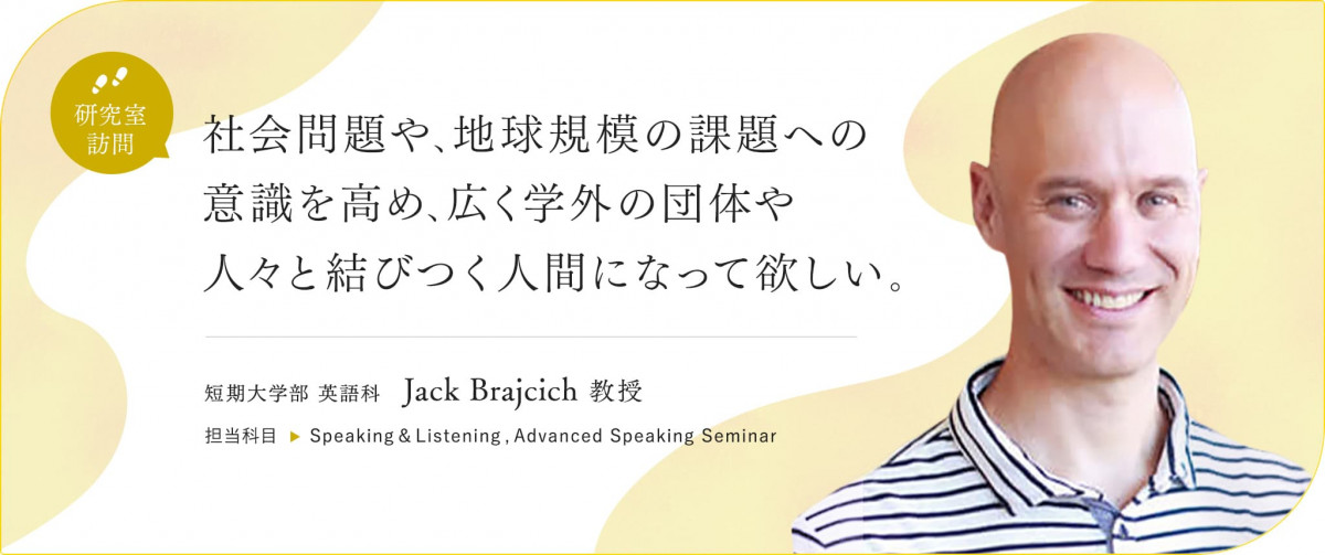 社会問題や、地球規模の課題への意識を高め、広く学外の団体や人々と結びつく人間になって欲しい。短期大学部 英語科 Jack Brajcich 教授 ／担当科目 Speaking&Listening,Advanced Speaking Seminar